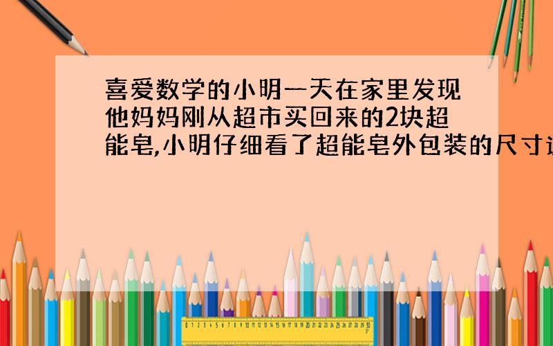 喜爱数学的小明一天在家里发现他妈妈刚从超市买回来的2块超能皂,小明仔细看了超能皂外包装的尺寸说明,每块的尺寸均是：长（a