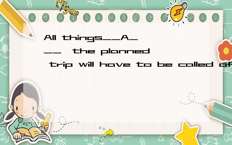 All things__A___,the planned trip will have to be called off