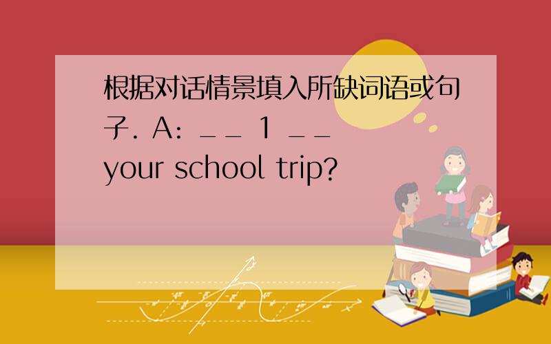 根据对话情景填入所缺词语或句子. A: __ 1 __ your school trip?