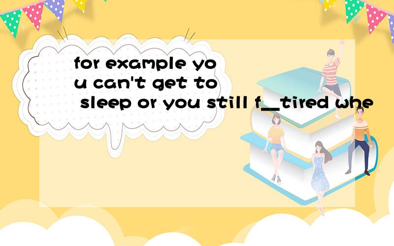 for example you can't get to sleep or you still f__tired whe