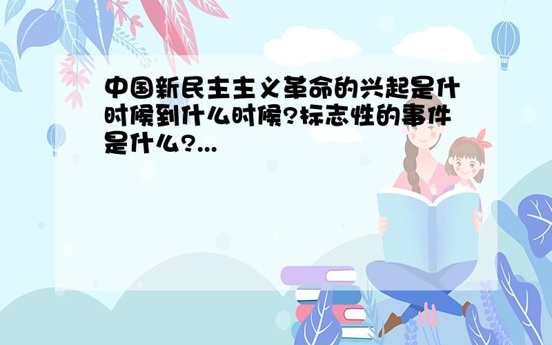 中国新民主主义革命的兴起是什时候到什么时候?标志性的事件是什么?...