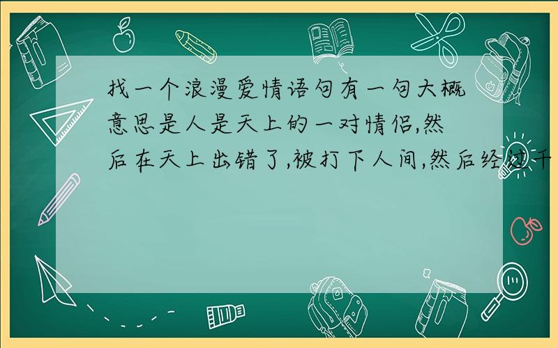 找一个浪漫爱情语句有一句大概意思是人是天上的一对情侣,然后在天上出错了,被打下人间,然后经过千辛万苦成为一对原话是怎么说