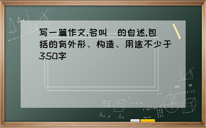 写一篇作文,名叫_的自述,包括的有外形、构造、用途不少于350字