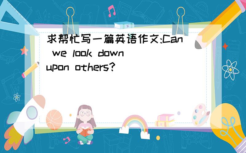 求帮忙写一篇英语作文:Can we look down upon others?