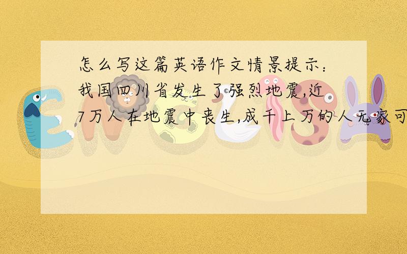 怎么写这篇英语作文情景提示：我国四川省发生了强烈地震,近7万人在地震中丧生,成千上万的人无家可归.许多孩子失去了父母,不