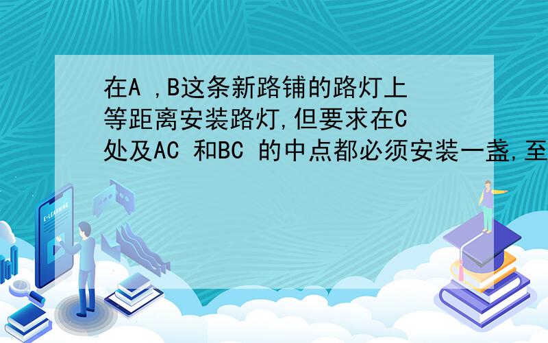 在A ,B这条新路铺的路灯上等距离安装路灯,但要求在C 处及AC 和BC 的中点都必须安装一盏,至少...