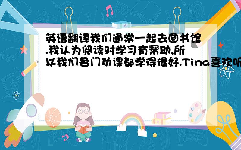 英语翻译我们通常一起去图书馆.我认为阅读对学习有帮助,所以我们各门功课都学得很好.Tina喜欢听音乐,但我认为看电视更有