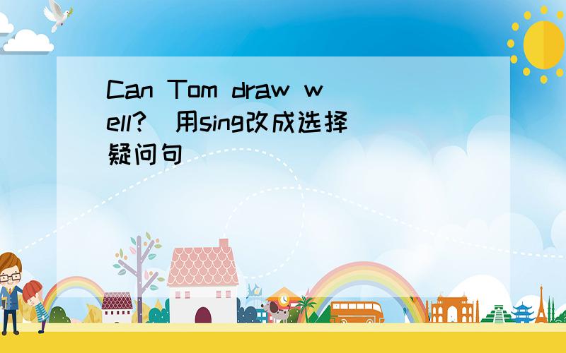 Can Tom draw well?(用sing改成选择疑问句)