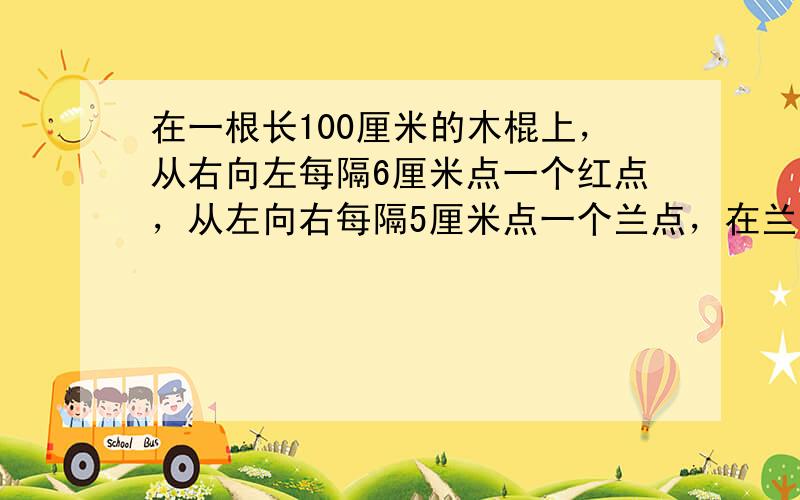 在一根长100厘米的木棍上，从右向左每隔6厘米点一个红点，从左向右每隔5厘米点一个兰点，在兰点和红点之间长为4厘米的间距