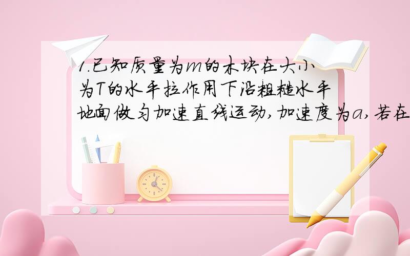 1.已知质量为m的木块在大小为T的水平拉作用下沿粗糙水平地面做匀加速直线运动,加速度为a,若在木块上再施一个与水平拉力T