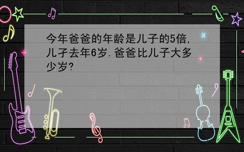 今年爸爸的年龄是儿子的5倍,儿孑去年6岁.爸爸比儿子大多少岁?