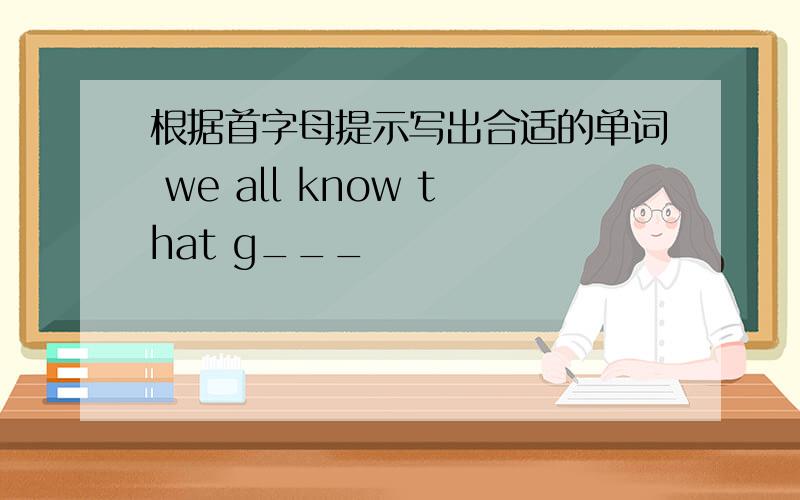 根据首字母提示写出合适的单词 we all know that g___