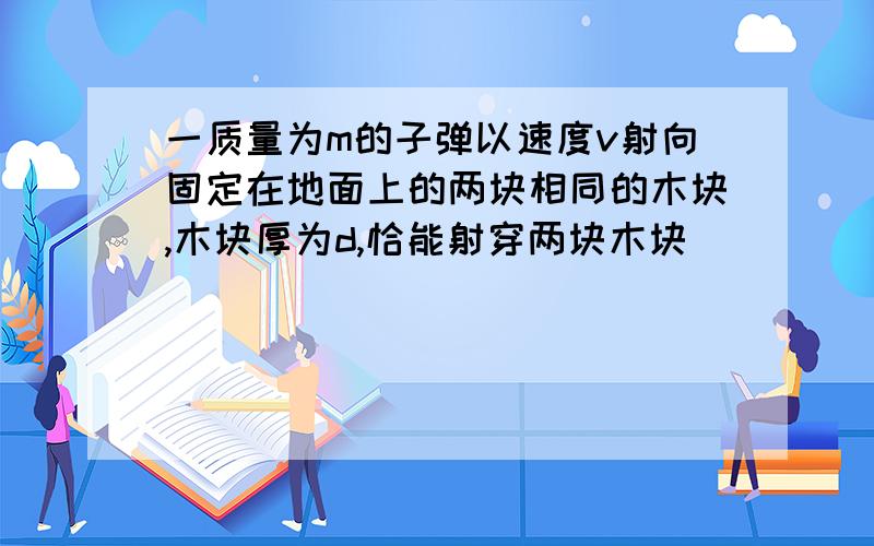 一质量为m的子弹以速度v射向固定在地面上的两块相同的木块,木块厚为d,恰能射穿两块木块