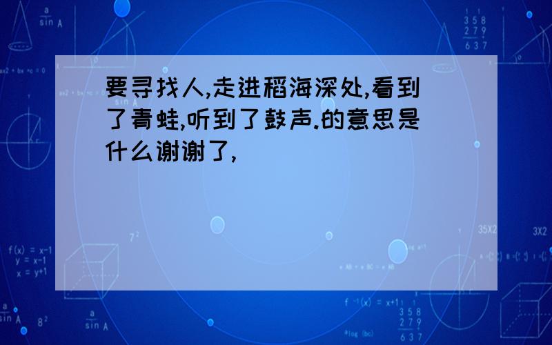 要寻找人,走进稻海深处,看到了青蛙,听到了鼓声.的意思是什么谢谢了,