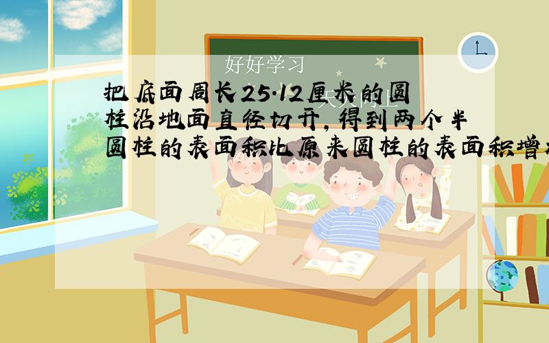 把底面周长25.12厘米的圆柱沿地面直径切开,得到两个半圆柱的表面积比原来圆柱的表面积增加了32平方厘米,