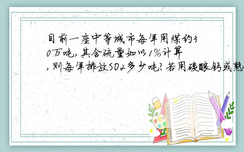 目前一座中等城市每年用煤约30万吨,其含硫量如以1％计算,则每年排放SO2多少吨?若用碳酸钙或熟石灰的悬浊液洗涤废气,假