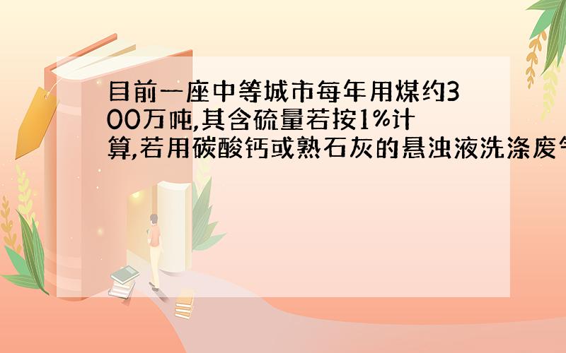 目前一座中等城市每年用煤约300万吨,其含硫量若按1%计算,若用碳酸钙或熟石灰的悬浊液洗涤废气,假设硫元素不损失,理论上