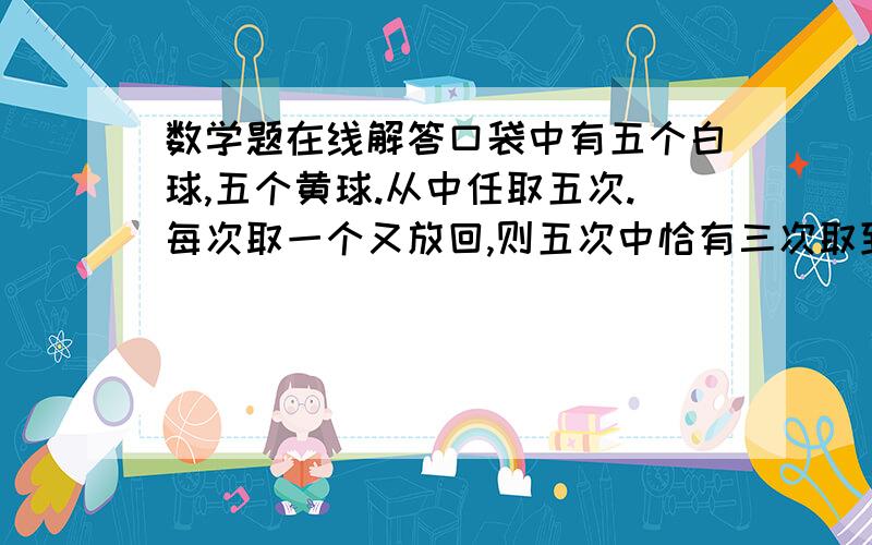 数学题在线解答口袋中有五个白球,五个黄球.从中任取五次.每次取一个又放回,则五次中恰有三次取到白球的概