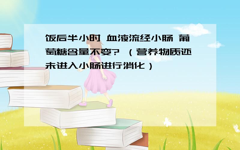 饭后半小时 血液流经小肠 葡萄糖含量不变? （营养物质还未进入小肠进行消化）