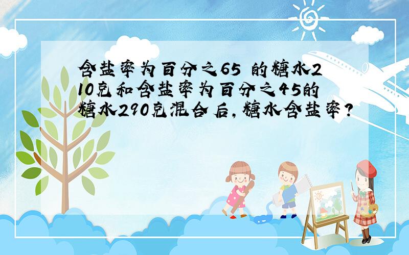 含盐率为百分之65 的糖水210克和含盐率为百分之45的糖水290克混合后,糖水含盐率?