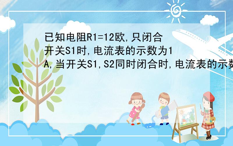 已知电阻R1=12欧,只闭合开关S1时,电流表的示数为1A,当开关S1,S2同时闭合时,电流表的示数为1.5A