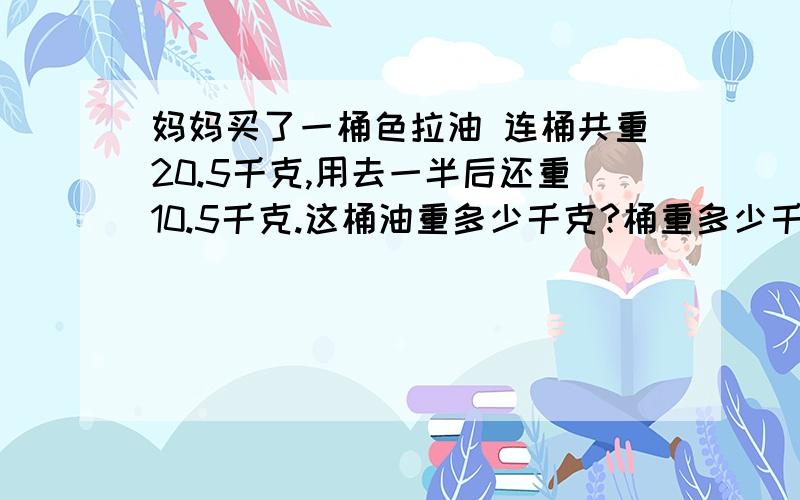 妈妈买了一桶色拉油 连桶共重20.5千克,用去一半后还重10.5千克.这桶油重多少千克?桶重多少千克?