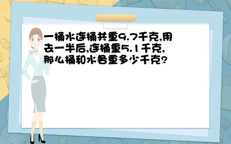 一桶水连桶共重9.7千克,用去一半后,连桶重5.1千克,那么桶和水各重多少千克?