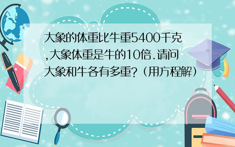 大象的体重比牛重5400千克,大象体重是牛的10倍.请问大象和牛各有多重?（用方程解）