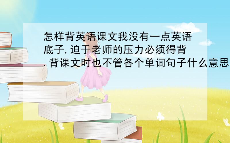 怎样背英语课文我没有一点英语底子,迫于老师的压力必须得背.背课文时也不管各个单词句子什么意思,其实记住了也没什么用,因为