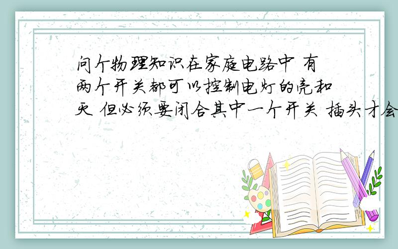 问个物理知识在家庭电路中 有两个开关都可以控制电灯的亮和灭 但必须要闭合其中一个开关 插头才会有电 怎么回事