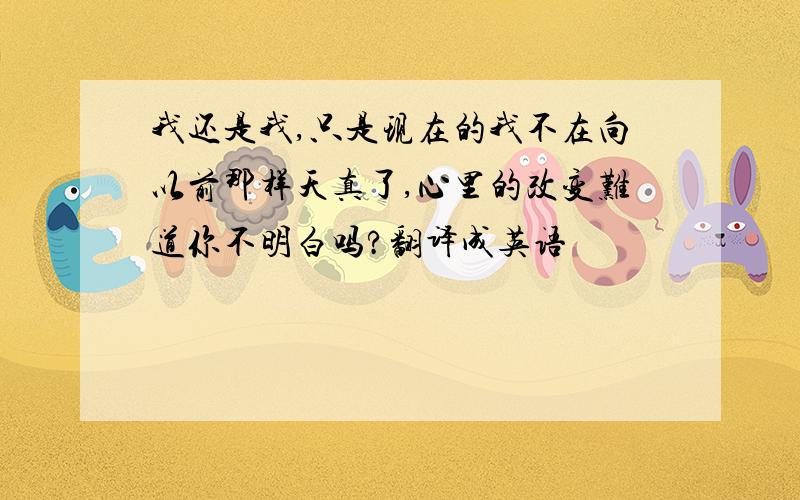 我还是我,只是现在的我不在向以前那样天真了,心里的改变难道你不明白吗?翻译成英语