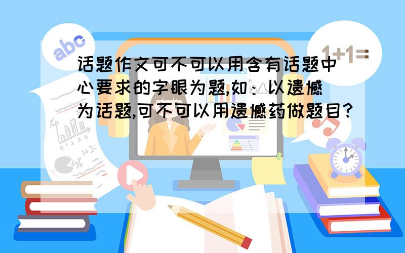 话题作文可不可以用含有话题中心要求的字眼为题,如：以遗憾为话题,可不可以用遗憾药做题目?