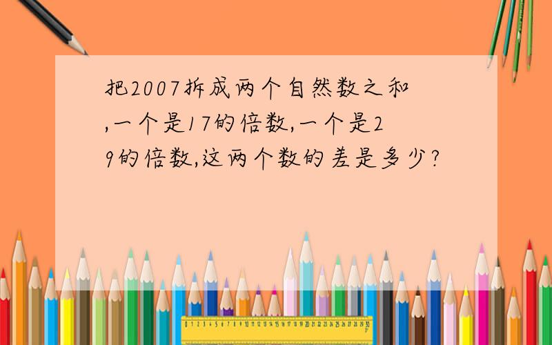 把2007拆成两个自然数之和,一个是17的倍数,一个是29的倍数,这两个数的差是多少?