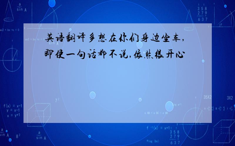 英语翻译多想在你们身边坐车,即使一句话都不说,依然很开心