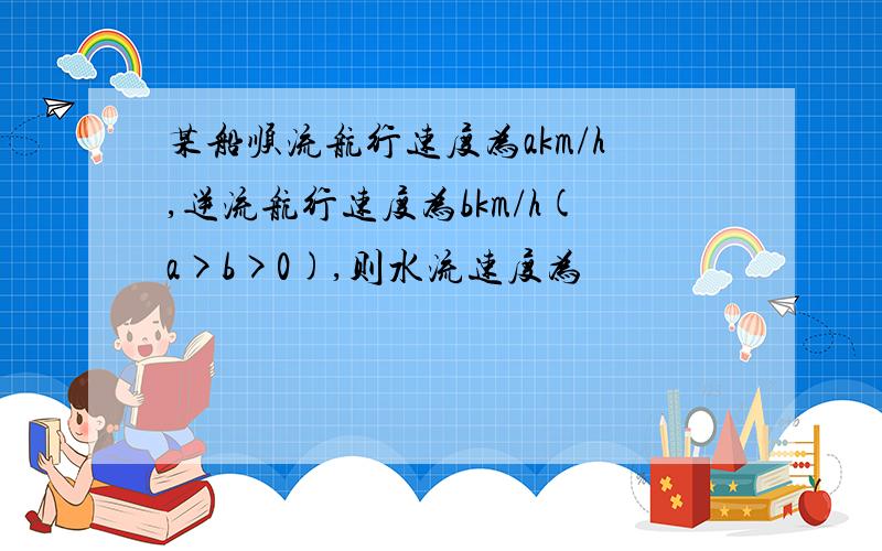 某船顺流航行速度为akm/h,逆流航行速度为bkm/h(a>b>0),则水流速度为