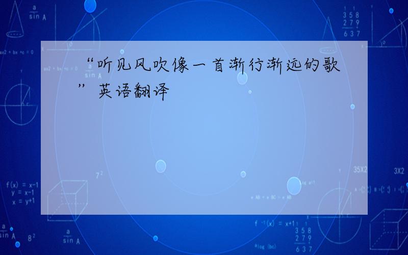 “听见风吹像一首渐行渐远的歌”英语翻译