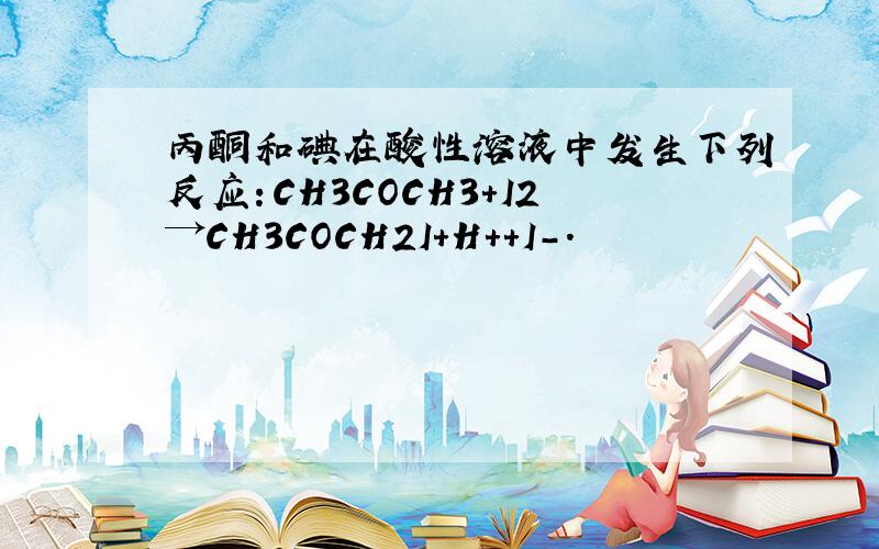 丙酮和碘在酸性溶液中发生下列反应：CH3COCH3+I2→CH3COCH2I+H++I-.