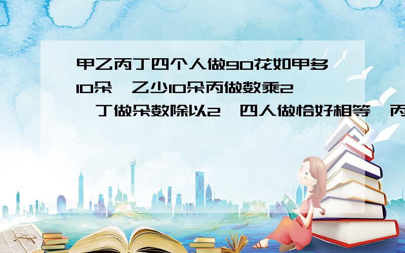 甲乙丙丁四个人做90花如甲多10朵,乙少10朵丙做数乘2,丁做朵数除以2,四人做恰好相等,丙实际做多少朵花