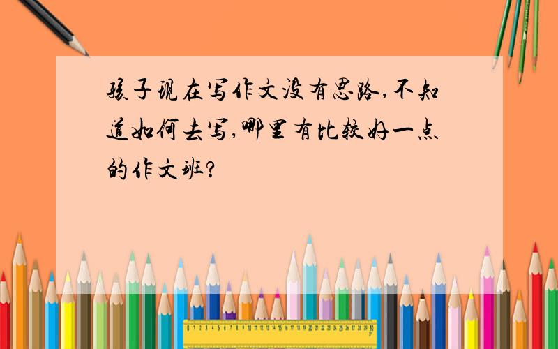 孩子现在写作文没有思路,不知道如何去写,哪里有比较好一点的作文班?