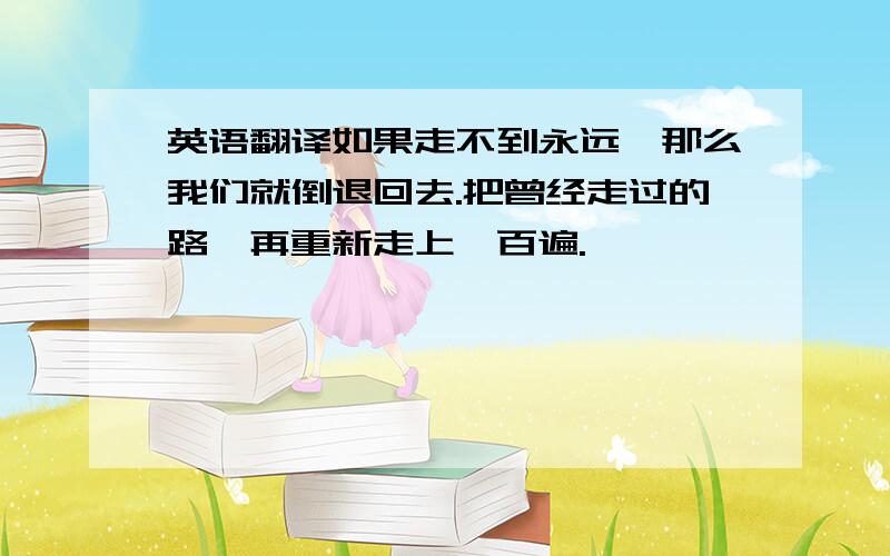 英语翻译如果走不到永远,那么我们就倒退回去.把曾经走过的路,再重新走上一百遍.