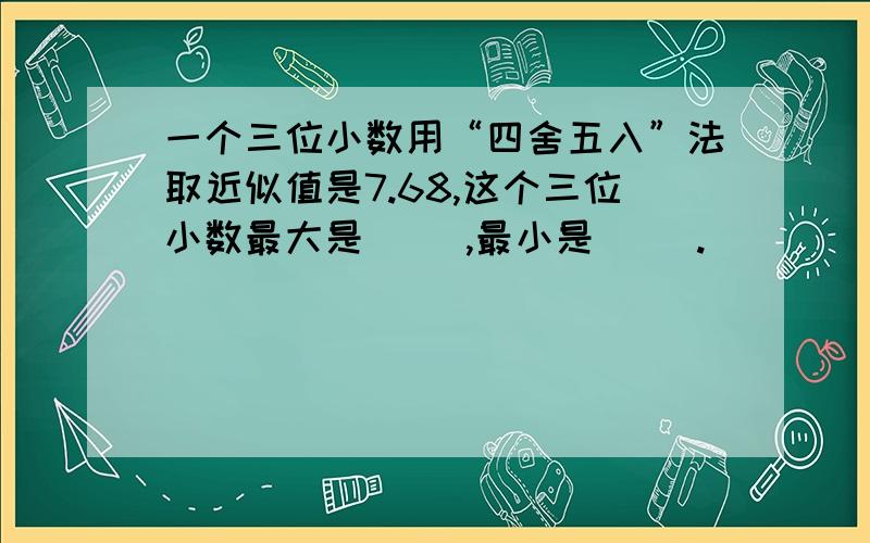 一个三位小数用“四舍五入”法取近似值是7.68,这个三位小数最大是( ),最小是( ).