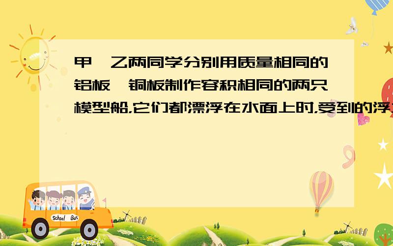 甲、乙两同学分别用质量相同的铝板、铜板制作容积相同的两只模型船，它们都漂浮在水面上时，受到的浮力大小关系是F甲_____