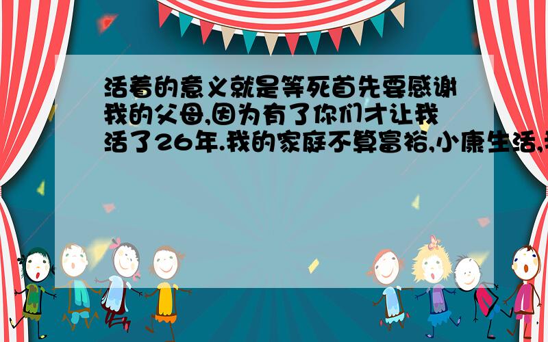 活着的意义就是等死首先要感谢我的父母,因为有了你们才让我活了26年.我的家庭不算富裕,小康生活,我很早就离校,一直跟着我