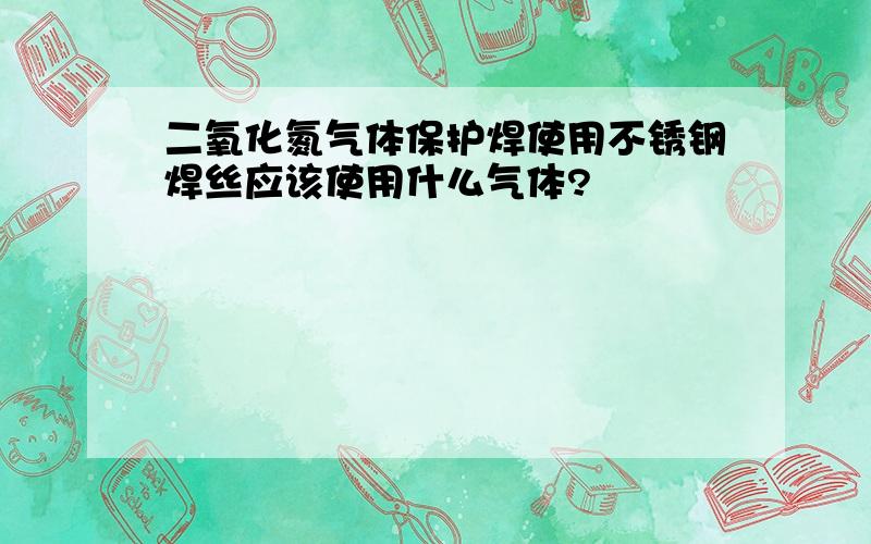 二氧化氮气体保护焊使用不锈钢焊丝应该使用什么气体?