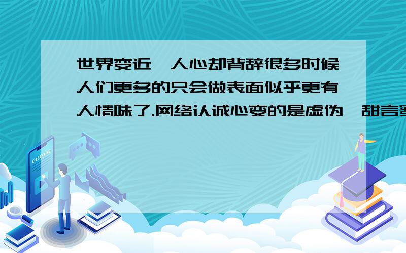 世界变近,人心却背辞很多时候人们更多的只会做表面似乎更有人情味了.网络认诚心变的是虚伪,甜言蜜语才是真心话.