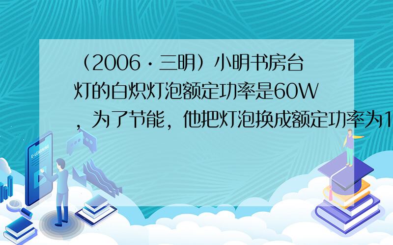 （2006•三明）小明书房台灯的白炽灯泡额定功率是60W，为了节能，他把灯泡换成额定功率为10W的节能灯泡（两者亮度相当