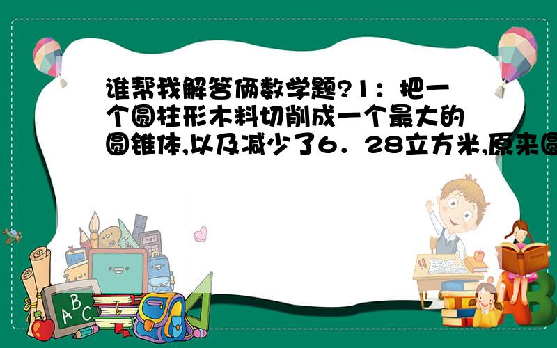 谁帮我解答俩数学题?1：把一个圆柱形木料切削成一个最大的圆锥体,以及减少了6．28立方米,原来圆柱的体积是（）,切削成的