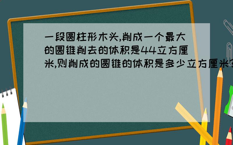 一段圆柱形木头,削成一个最大的圆锥削去的体积是44立方厘米,则削成的圆锥的体积是多少立方厘米?