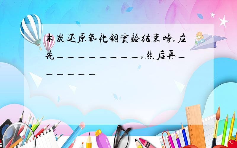 木炭还原氧化铜实验结束时,应先________,然后再______