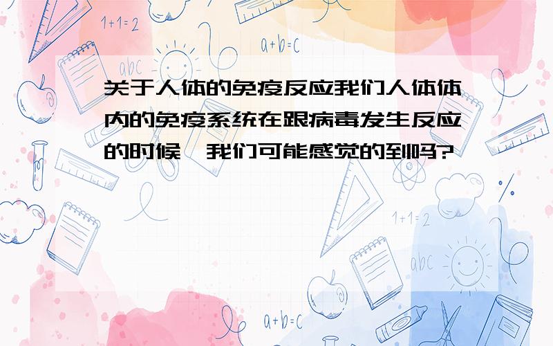 关于人体的免疫反应我们人体体内的免疫系统在跟病毒发生反应的时候,我们可能感觉的到吗?